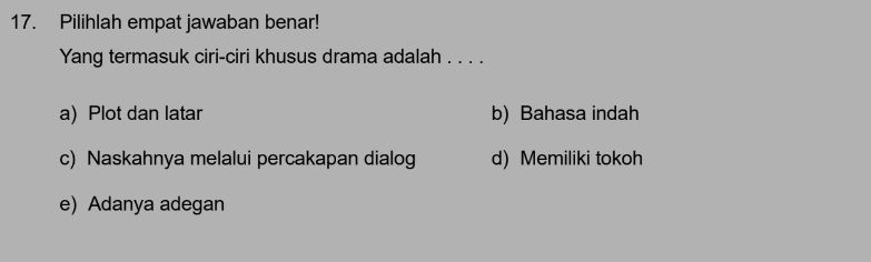 Pilihlah empat jawaban benar!
Yang termasuk ciri-ciri khusus drama adalah . . . .
a) Plot dan latar b) Bahasa indah
c) Naskahnya melalui percakapan dialog d) Memiliki tokoh
e)Adanya adegan