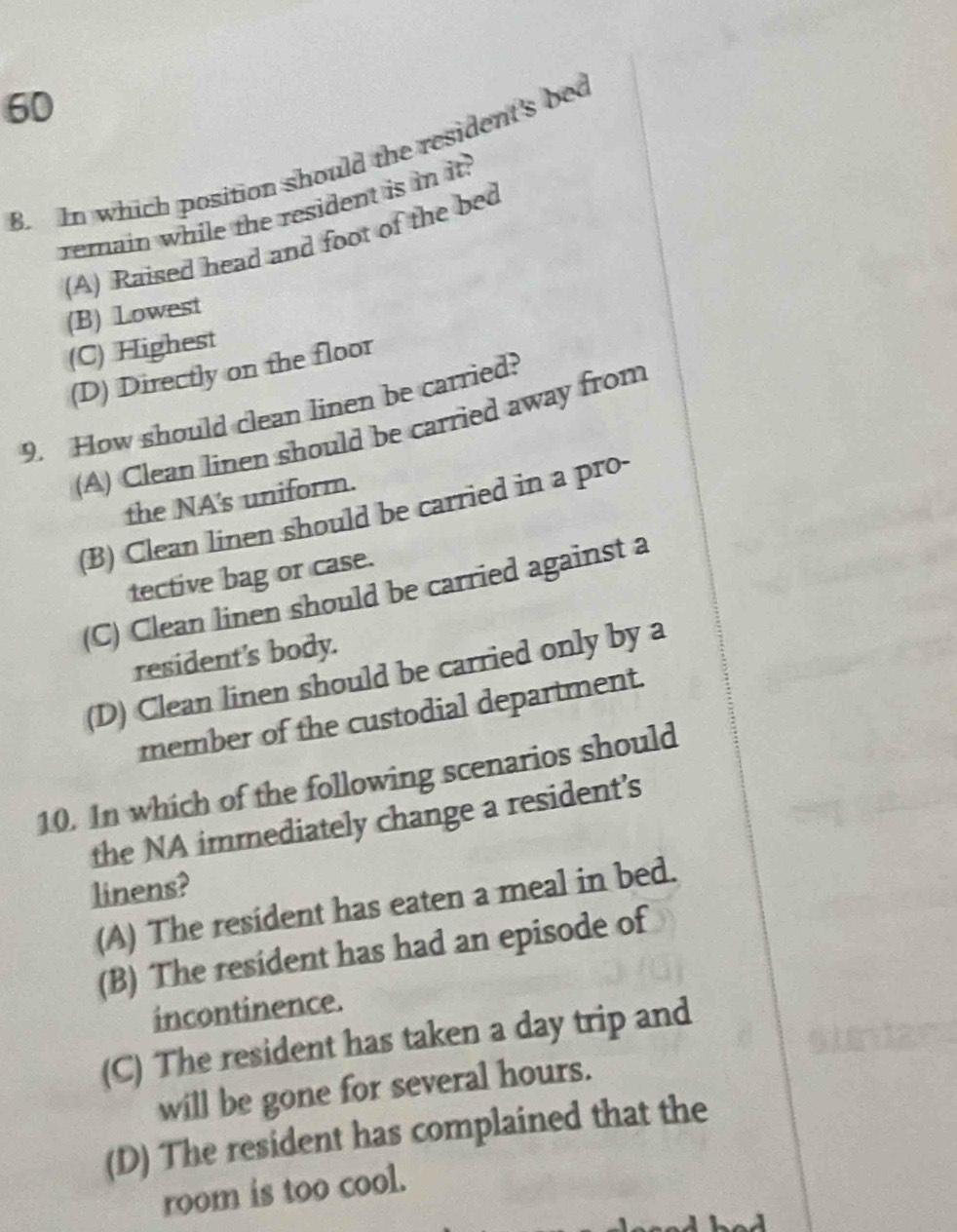 In which position should the resident's be
remain while the resident is in it.
(A) Raised head and foot of the bed
(B) Lowest
(C) Highest
(D) Directly on the floor
9. How should clean linen be carried?
(A) Clean linen should be carried away from
the NA's uniform.
(B) Clean linen should be carried in a pro-
tective bag or case.
(C) Clean linen should be carried against a
resident's body.
(D) Clean linen should be carried only by a
member of the custodial department.
10. In which of the following scenarios should
the NA immediately change a resident’s
linens?
(A) The resident has eaten a meal in bed.
(B) The resident has had an episode of
incontinence.
(C) The resident has taken a day trip and
will be gone for several hours.
(D) The resident has complained that the
room is too cool.