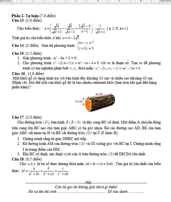 Phần 2. Tự luận (7.0 điểm)
Câu 13. (1.0 điểm)
Cho biểu thức: A=( sqrt(a)/sqrt(a)+1 - sqrt(a)/sqrt(a)-1 + (2sqrt(a)-4)/a-1 ): 1/sqrt(a)+1 (a≥ 0;a!= 1)
Tính giá trị của biểu thức Á khi a=4-2sqrt(3)
Câu 14. (1 điểm) Giải hệ phương trình: beginarrayl 4x-y=7 x+3y=5endarray.
Câu 15. (1.5 điểm)
1. Giải phương trình : x^2-4x+3=0
2. Cho phương trình x^2-2(m-1)x+m^2-m-4=0 với m là tham số. Tìm m để phương
trình có hai nghiệm phân biệt x_1,x_2 thỏa mãn: x_1^(2-2x_2)(x_2-2)+m^2-5m=0
Câu: 16  (1.0 điểm)
Một khối gỗ có dạng hình trụ với bán kính đáy khoảng 13 cm và chiều cao khoảng 43 cm
(Hình vẽ). Hỏi thể tích của khồi gổ đó là bao nhiêu centimét khồi (làm tròn kết quả đến hàng
phần trăm)?
43 cm
13 cm
Câu 17. (2.0 điểm)
Cho đường tròn (O), bán kính R(R>0) và dây cung BC cổ định. Một điểm A chuyển động
trên cung lớn BC sao cho tam giác ABC có ba góc nhọn. Kẻ các đường cao AD, BE của tam
giác ABC cắt nhau tại H và BE cắt đường tròn (O) tại F (F khác B).
1. Chứng minh rằng tứ giác DHEC nội tiếp.
2. Kẻ đường kính AM của đường tròn (O) và OI vuông góc với BC tại I. Chứng minh rằng
I là trung điểm của HM .
3. Khi BC cổ định, xác định vị trí của A trên đường tròn  ( O ) để DH.DA lớn nhất.
Câu 18. (0.5 điểm)
Cho a,b,c là ba sổ thực đương thỏa mãn ab+bc+ca=3abc. Tìm giá trị lớn nhất của biểu
thức: M= a/a^2+bc + b/b^2+ca + c/c^2+ab 
_ ,_ ,_ ,_ , ... Hết
_
(-3,4) Cd in bộ goi thi không giải thích gì thêm!
Họ và tên thí sinh: x_1+x_2= □ /2  Số báo danh:_