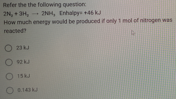 Refer the the following question:
2N_2+3H_2to 2NH_3 Enhalp / =+46kJ
How much energy would be produced if only 1 mol of nitrogen was
reacted?
23 kJ
92 kJ
15 kJ
0.143 kJ