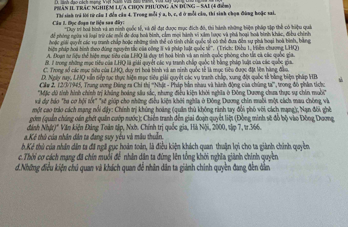 lãnh đạo cách mạng Việt Nam vưa đầu tranh, vừa xây dụng chu nghĩa X
PHÀN II. TRÁC NGHIỆM LỤA CHQN PHƯƠNG ÁN ĐÚNG - SAI (4 điểm)
Thí sinh trả lời từ câu 1 đến câu 4. Trong mỗi ý a, b, c, d ở mỗi câu, thí sinh chọn đúng hoặc sai.
Câu 1. Đọc đoạn tư liệu sau đây:
*Duy trì hoà bình và an ninh quốc tế, và để đạt được mục đích đó, thi hành những biện pháp tập thể có hiệu quả
để phòng ngừa và loại trừ các mối đe doạ hoà bình, cấm mọi hành vi xâm lược và phá hoại hoà bình khác, điều chỉnh
hoặc giải quyết các vụ tranh chấp hoặc những tình thế có tính chất quốc tế có thể đưa đến sự phá hoại hoà bình, bằng
biện pháp hoả bình theo đúng nguyên tắc của công lí và pháp luật quốc tế”. (Trích: Điều 1, Hiến chương LHQ)
A. Đoạn tư liệu thể hiện mục tiêu của LHQ là duy trì hoà bình và an ninh quốc phòng cho tất cả các quốc gia.
B. 1 trong những mục tiêu của LHQ là giải quyết các vụ tranh chấp quốc tế bằng pháp luật của các quốc gia.
C. Trong số các mục tiêu của LHQ, duy trì hoà bình và an ninh quốc tế là mục tiêu được đặt lên hàng đầu.
D. Ngày nay, LHQ vẫn tiếp tục thực hiện mục tiêu giải quyết các vụ tranh chấp, xung đột quốc tế bằng biện pháp HB ai
Câu 2. 12/3/1945, Trung ương Đảng ra Chỉ thị “Nhật - Pháp bắn nhau và hành động của chúng ta”, trong đó phân tích:
'Mặc dù tình hình chính trị khủng hoảng sâu sắc, nhưng điều kiện khởi nghĩa ở Đông Dương chưa thực sự chín muồi'
và dự báo "ba cơ hội tốt" "sẽ giúp cho những điều kiện khởi nghĩa ở Đông Dương chín muồi một cách mau chóng và
một cao trào cách mạng nổi dậy: Chính trị khủng hoảng (quân thù không rảnh tay đổi phó với cách mạng); Nạn đói ghê
gớm (quần chúng oán ghét quân cướp nước); Chiến tranh đến giai đoạn quyết liệt (Đồng minh sẽ đồ bộ vào Đông Dương
dánh Nhật)" Văn kiện Đảng Toàn tập, Nxb. Chính trị quốc gia, Hà Nội, 2000, tập 7, tr.366.
a.Kẻ thù của nhân dân ta đang suy yếu và mâu thuẫn.
b.Kẻ thủ của nhân dân ta đã ngã gục hoàn toàn, là điều kiện khách quan thuận lợi cho ta giành chính quyền
c.Thời cơ cách mạng đã chín muồi để nhân dân ta đứng lên tổng khởi nghĩa giảnh chính quyền
d.Những điều kiện chủ quan và khách quan để nhân dân ta giành chính quyền đang đến dần