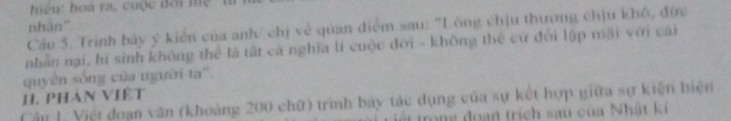 iệu: hoa ra, cuộc đới mệ ' h 
nhân". 
Cầu 5. Trình bảy ý kiến của anh/ chị về quan điểm sau: 'Lòng chịu thương chịu khổ, đức 
nhẫn nại, hí sinh không thể là tất cá nghĩa lí cuộc đỡi - không thể cử đổi lập mãi với cái 
quyên sống của người ta''. 
J. Phản Việt 
Cậu [ Việt đoạn văn (khoàng 200 chữ) trình bảy tác dụng của sự kết hợp giữa sự kiện hiện 
Tát trong đoan trích sau của Nhật ki