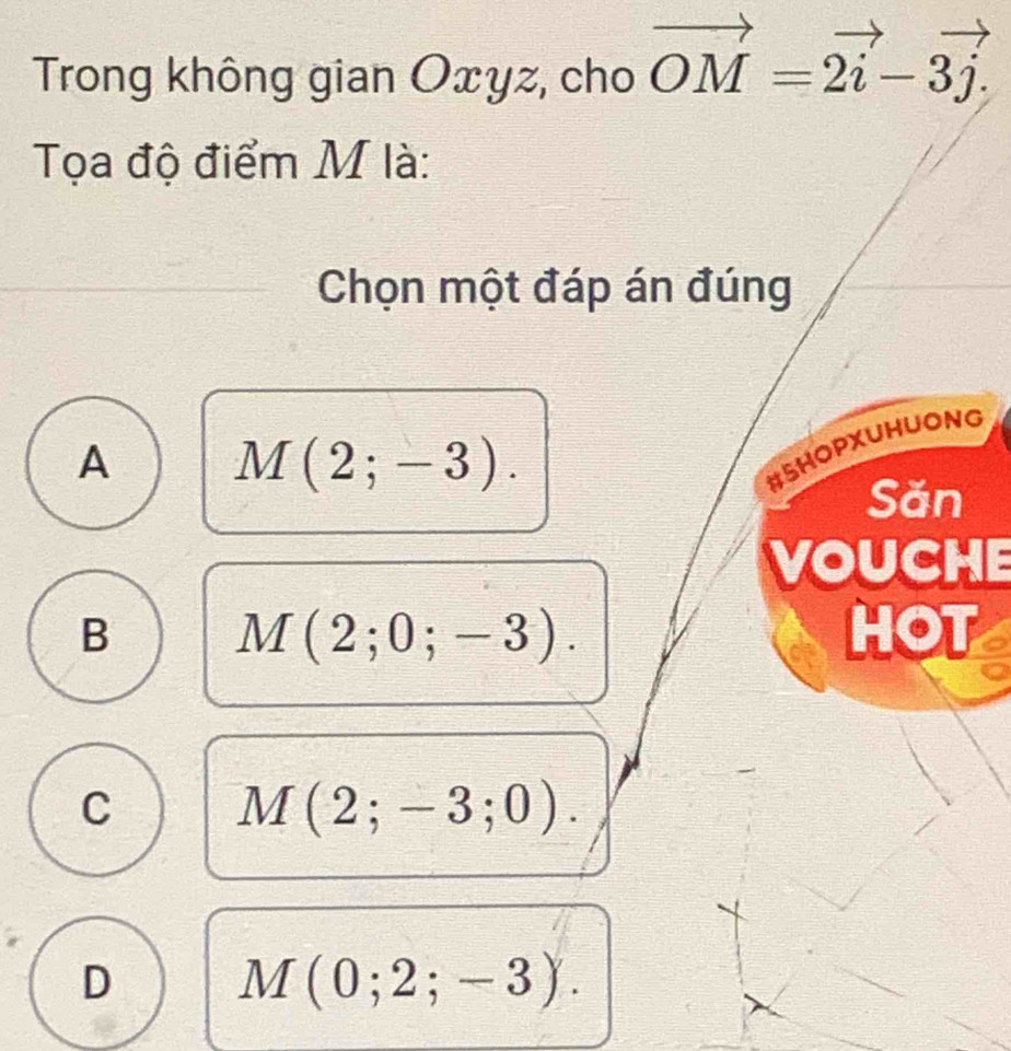 Trong không gian Oxyz, cho vector OM=2vector i-3vector j. 
Tọa độ điểm M là:
Chọn một đáp án đúng
A M(2;-3). 
#SHOPXUHUONG
Săn
VOUCHE
B M(2;0;-3). HOT
C M(2;-3;0).
D M(0;2;-3).