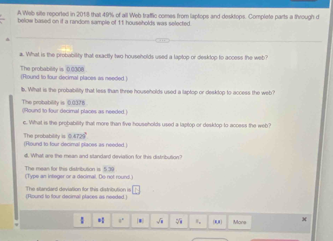 A Web site reported in 2018 that 49% of all Web traffic comes from laptops and desktops. Complete parts a through d
below based on if a random sample of 11 households was selected.
a. What is the probability that exactly two households used a laptop or desktop to access the web?
The probability is 0.0308
(Round to four decimal places as needed.)
b. What is the probability that less than three households used a laptop or desktop to access the web?
The probability is 0.0378.
(Round to four decimal places as needed.)
c. What is the probability that more than five households used a laptop or desktop to access the web?
The probability is 0.4729^9
(Round to four decimal places as needed.)
d. What are the mean and standard deviation for this distribution?
The mean for this distribution is 5.39
(Type an integer or a decimal. Do not round.)
The standard deviation for this distribution is
(Round to four decimal places as needed.)
 B/B  □  □ /□   □^(□) [□ ] sqrt(a) sqrt[4](□ ) □ . (1,1) More