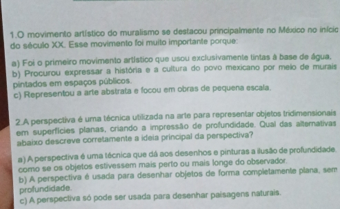 movimento artístico do muralismo se destacou principalmente no México no início
do século XX. Esse movimento foi muito importante porque:
a) Foi o primeiro movimento artístico que usou exclusivamente tintas à base de água.
b) Procurou expressar a história e a cultura do povo mexicano por meio de murais
pintados em espaços públicos.
c) Representou a arte abstrata e focou em obras de pequena escala.
2.A perspectiva é uma técnica utilizada na arte para representar objetos tridimensionais
em superfícies planas, criando a impressão de profundidade. Qual das alternativas
abaixo descreve corretamente a ideia principal da perspectiva?
a) A perspectiva é uma técnica que dá aos desenhos e pinturas a ilusão de profundidade.
como se os objetos estivessem mais perto ou mais longe do observador.
b) A perspectiva é usada para desenhar objetos de forma completamente plana, sem
profundidade.
c) A perspectiva só pode ser usada para desenhar paisagens naturais.