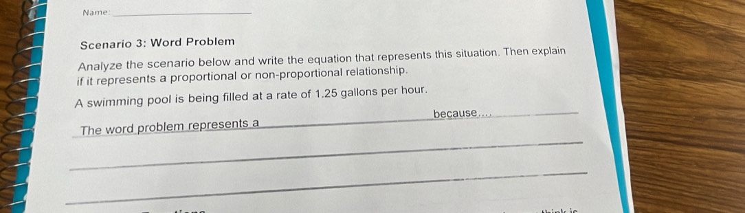 Name:_ 
Scenario 3: Word Problem 
Analyze the scenario below and write the equation that represents this situation. Then explain 
if it represents a proportional or non-proportional relationship. 
A swimming pool is being filled at a rate of 1.25 gallons per hour. 
because...._ 
_ 
The word problem represents a 
_