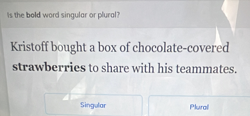 Is the bold word singular or plural?
Kristoff bought a box of chocolate-covered
strawberries to share with his teammates.
Singular Plural