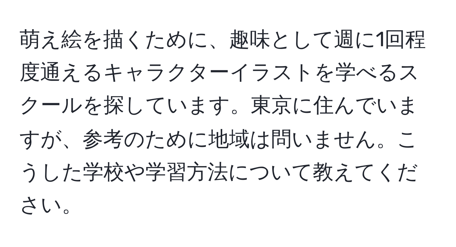 萌え絵を描くために、趣味として週に1回程度通えるキャラクターイラストを学べるスクールを探しています。東京に住んでいますが、参考のために地域は問いません。こうした学校や学習方法について教えてください。