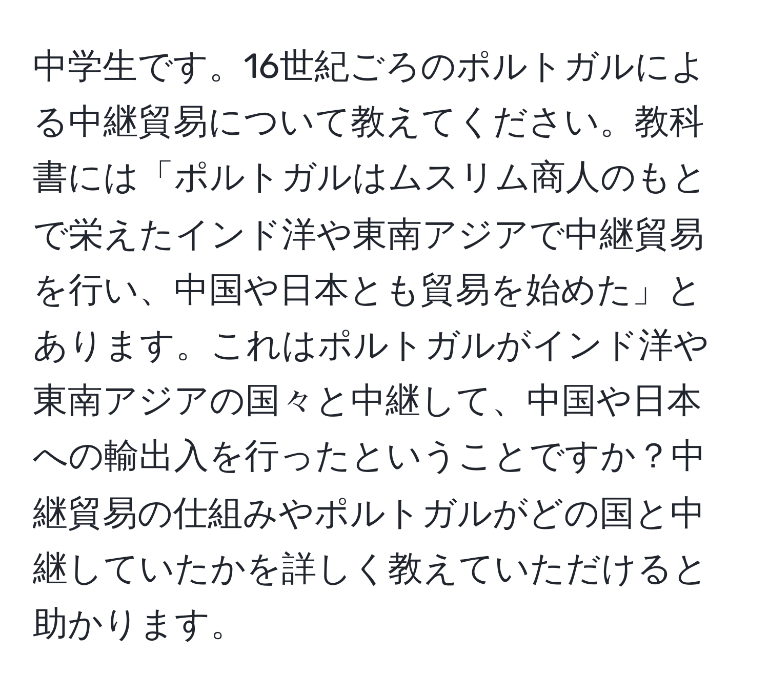 中学生です。16世紀ごろのポルトガルによる中継貿易について教えてください。教科書には「ポルトガルはムスリム商人のもとで栄えたインド洋や東南アジアで中継貿易を行い、中国や日本とも貿易を始めた」とあります。これはポルトガルがインド洋や東南アジアの国々と中継して、中国や日本への輸出入を行ったということですか？中継貿易の仕組みやポルトガルがどの国と中継していたかを詳しく教えていただけると助かります。