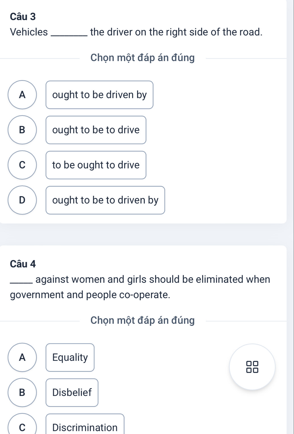 Vehicles _the driver on the right side of the road.
Chọn một đáp án đúng
A ought to be driven by
B ought to be to drive
C to be ought to drive
D ought to be to driven by
Câu 4
_against women and girls should be eliminated when
government and people co-operate.
Chọn một đáp án đúng
A Equality
B Disbelief
C Discrimination