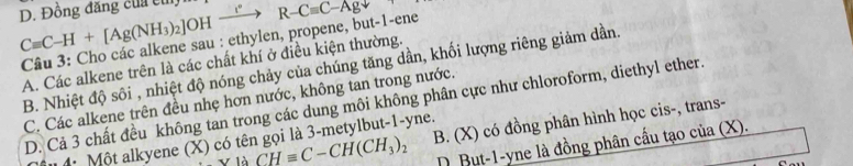 Cequiv C-H+[Ag(NH_3)_2]OHxrightarrow eR-R-Cequiv C-Agdownarrow D. Đồng đăng của cu
Câu 3: Cho các alkene sau : ethylen, propene, but-1-ene
A. Các alkene trên là các chất khí ở điều kiện thường.
B. Nhiệt độ sôi , nhiệt độ nóng chảy của chúng tăng dần, khối lượng riêng giảm dần.
C. Các alkene trên đều nhẹ hơn nước, không tan trong nước.
D. Cả 3 chất đều không tan trong các dung môi không phân cực như chloroform, diethyl ether.
V12 _ CHequiv C-CH(CH_3)_2 B. (X) có đồng phân hình học cis-, trans-
iu 4 Một alkyene (X) có tên gọi là 3 -metylbut -1 -yne.
D.But -1 -yne là đồng phân cầu tạo của (X).