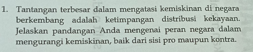 Tantangan terbesar dalam mengatasi kemiskinan di negara 
berkembang adalah ketimpangan distribusi kekayaan. 
Jelaskan pandangan Anda mengenai peran negara dalam 
mengurangi kemiskinan, baik dari sisi pro maupun kontra.