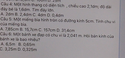 50m D. 25m
Câu 4: Một hình thang có diện tích , chiều cao 2,1dm; độ dài
đáy bé là 1,6dm. Tìm đáy lớn.
A. 2dm B. 2,4dm C. 4dm D. 0,4dm
Câu 5: Một miếng bìa hình tròn có đường kính 5cm. Tính chu vi
của miếng bìa.
A. 7,85cm B. 15,7cm C. 157cm D. 31,4cm
Câu 6: Một bánh xe đạp có chu vi là 2,041 m. Hỏi bán kính của
bánh xe là bao nhiêu?
A. 6,5m B. 0,65m
C. 3,25m D. 0,325m