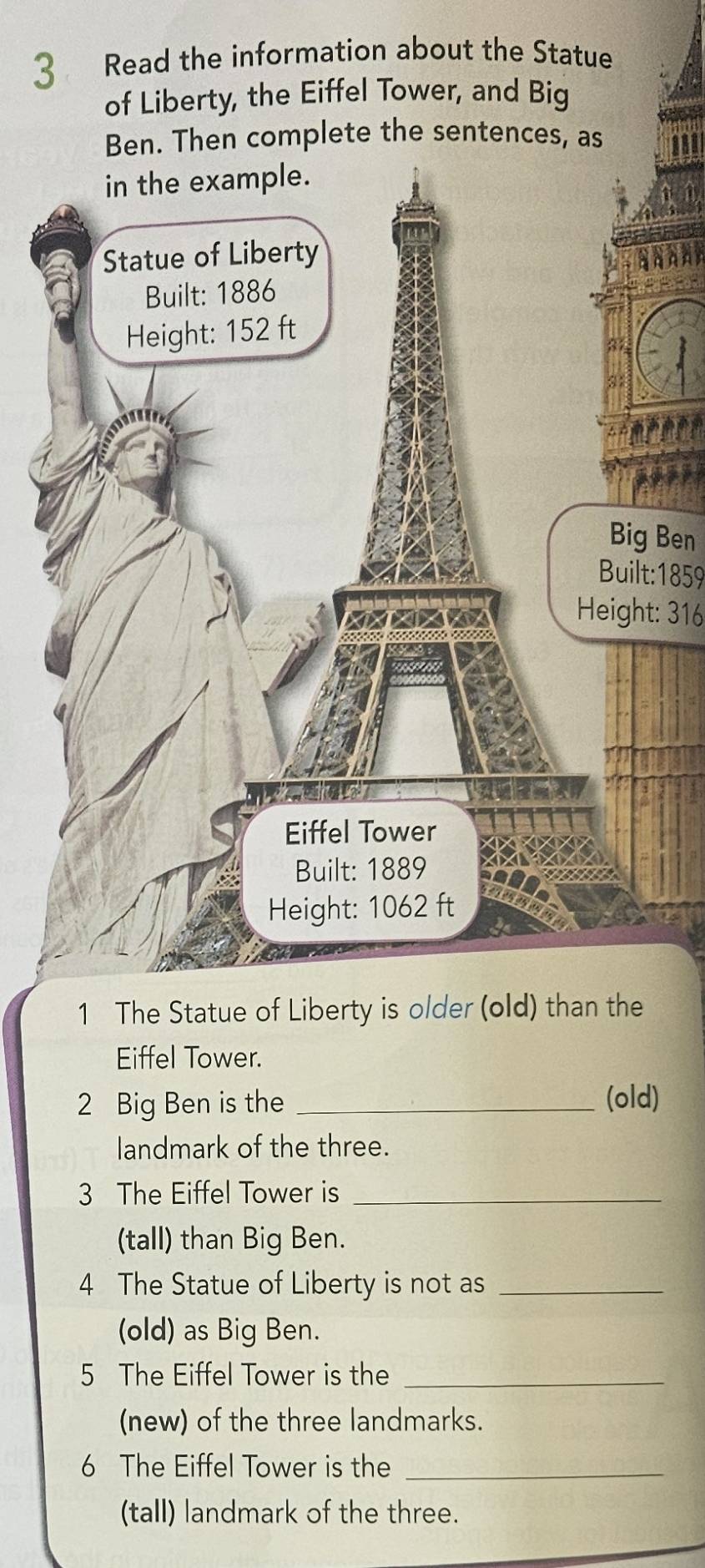 Read the information about the Statue 
of Liberty, the Eiffel Tower, and Big 
Ben. Then complete the sentences, as 
Big Ben 
Built:1859 
Height: 316 
1 The Statue of Liberty is older (old) than the 
Eiffel Tower. 
2 Big Ben is the _(old) 
landmark of the three. 
3 The Eiffel Tower is_ 
(tall) than Big Ben. 
4 The Statue of Liberty is not as_ 
(old) as Big Ben. 
5 The Eiffel Tower is the_ 
(new) of the three landmarks. 
6 The Eiffel Tower is the_ 
(tall) landmark of the three.