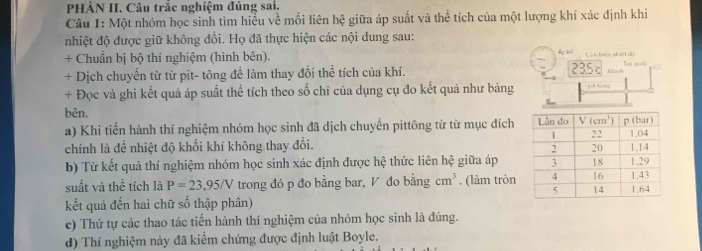 HẢN II. Câu trắc nghiệm đúng sai.
Câu 1: Một nhóm học sinh tìm hiểu về mối liên he giữa áp suất và thể tích của một lượng khí xác định khi
nhiệt độ được giữ không đồi. Họ đã thực hiện các nội dung sau:
+ Chuẩn bị bộ thí nghiệm (hình bên). Còm biên nhật đó lay quay
+ Dịch chuyển từ từ pit- tông để làm thay đổi thể tích của khí. 235c Xtanh
+ Đọc và ghi kết quả áp suất thể tích theo số chỉ của dụng cụ đo kết quả như bảng pul-tong
bên. 
a) Khi tiến hành thí nghiệm nhóm học sinh đã dịch chuyển pittông từ từ mục đích
chính là đề nhiệt độ khối khí không thay đổi. 
b) Từ kết quả thí nghiệm nhóm học sinh xác định được hệ thức liên hệ giữa áp
suất và thể tích là P=23,95/V trong đó p đo bằng bar, V đo bằng cm^3. (làm tròn
kết quả đến hai chữ số thập phân) 
c) Thứ tự các thao tác tiến hành thí nghiệm của nhóm học sinh là đúng.
d) Thí nghiệm này đã kiểm chứng được định luật Boyle.