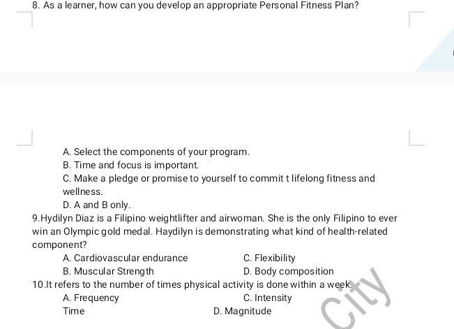 As a learner, how can you develop an appropriate Personal Fitness Plan?
A. Select the components of your program.
B. Time and focus is important.
C. Make a pledge or promise to yourself to commit t lifelong fitness and
wellness.
D. A and B only.
9.Hydilyn Diaz is a Filipino weightlifter and airwoman. She is the only Filipino to ever
win an Olympic gold medal. Haydilyn is demonstrating what kind of health-related
component?
A. Cardiovascular endurance C. Flexibility
B. Muscular Strength D. Body composition
10.It refers to the number of times physical activity is done within a week.
A. Frequency C. Intensity
Time D. Magnitude