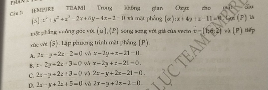 PHAN I. 
Câu 1: [EMPIRE TEAM] Trong không gian Oxyz cho mặt câu
(s): x^2+y^2+z^2-2x+6y-4z-2=0 và mặt phẳng (α) x+4y+z-11=0. Gọi (P) là
mặt phẳng vuông góc với (α),(P) song song với giá của vecto vector v=(1,6;2) và (P) tiếp
xúc với (S). Lập phương trình mặt phẳng (P).
A. 2x-y+2z-2=0 và x-2y+z-21=0.
B. x-2y+2z+3=0 và x-2y+z-21=0.
C. 2x-y+2z+3=0 và 2x-y+2z-21=0.
D. 2x-y+2z+5=0 và 2x-y+2z-2=0.