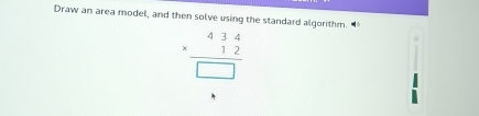 Draw an area model, and then solve using the standard algorithm.
beginarrayr 434 * 12 hline □ endarray