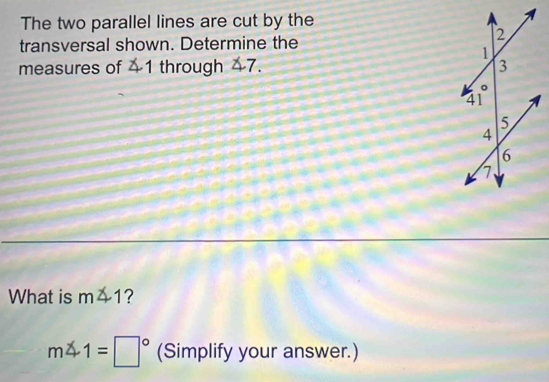 The two parallel lines are cut by the 
transversal shown. Determine the 
measures of 1 through -7.
x
What is m∠ 1 ?
m∠ 1=□° (Simplify your answer.)