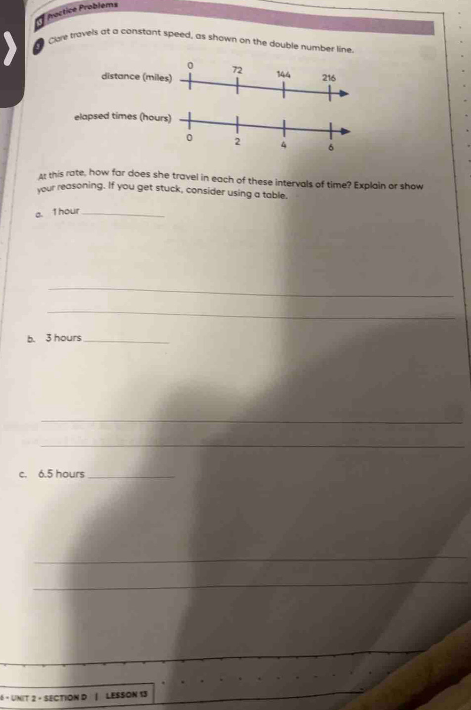 Proctice Problems 
a 
Clare travels at a constant speed, as shown on the double number line. 
At this rate, how far does she travel in each of these intervals of time? Explain or show 
your reasoning. If you get stuck, consider using a table. 
a. 1hour_ 
_ 
_ 
b. 3 hours _ 
_ 
_ 
c. 6.5 hours _ 
_ 
_ 
6 - UNIT 2 - SECTION D | LESSON 13 
_
