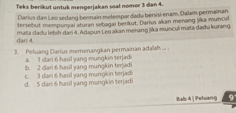 Teks berikut untuk mengerjakan soal nomor 3 dan 4.
Darius dan Leo sedang bermain melempar dadu bersisi enam. Dalam permainan
tersebut mempunyai aturan sebagai berikut. Darius akan menang jika muncul
mata dadu lebih dari 4. Adapun Leo akan menang jika muncul mata dadu kurang
dari 4.
3. Peluang Darius memenangkan permainan adalah ... .
a. 1 dari 6 hasil yang mungkin terjadi
b. 2 dari 6 hasil yang mungkin terjadi
c. 3 dari 6 hasil yang mungkin terjadi
d. 5 dari 6 hasil yang mungkin terjadi
Bab 4 | Peluang 9