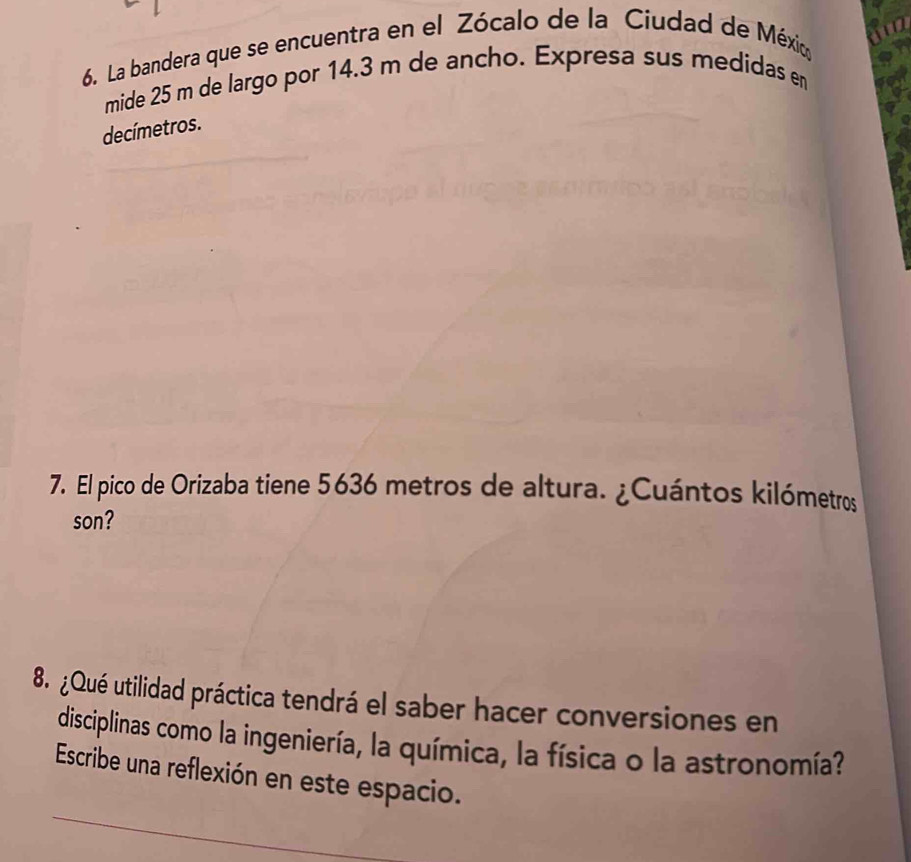 La bandera que se encuentra en el Zócalo de la Ciudad de México 
mide 25 m de largo por 14.3 m de ancho. Expresa sus medidas en 
decímetros. 
7. El pico de Orizaba tiene 5636 metros de altura. ¿Cuántos kilómetros 
son? 
8. ¿Qué utilidad práctica tendrá el saber hacer conversiones en 
disciplinas como la ingeniería, la química, la física o la astronomía? 
Escribe una reflexión en este espacio.