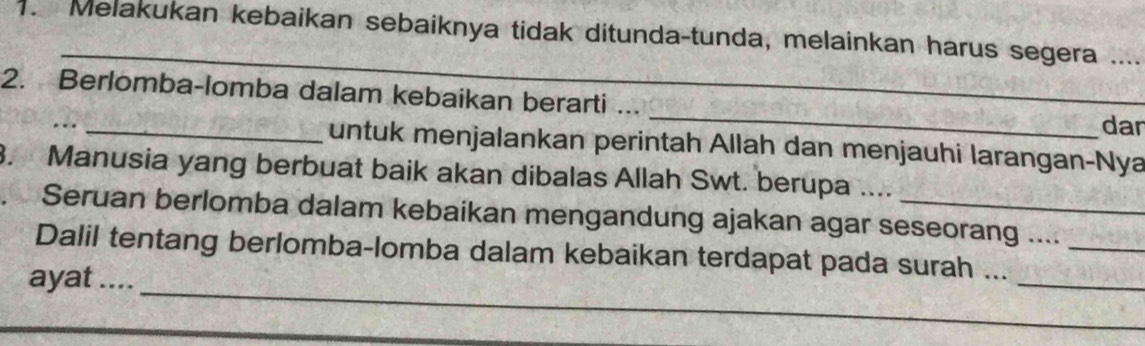 Melakukan kebaikan sebaiknya tidak ditunda-tunda, melainkan harus segera ... 
_ 
2. Berlomba-lomba dalam kebaikan berarti ... _dar 
.. 
untuk menjalankan perintah Allah dan menjauhi larangan-Nya 
3. Manusia yang berbuat baik akan dibalas Allah Swt. berupa .... 
Seruan berlomba dalam kebaikan mengandung ajakan agar seseorang ...._ 
_ 
_ 
Dalil tentang berlomba-lomba dalam kebaikan terdapat pada surah ... 
ayat ....