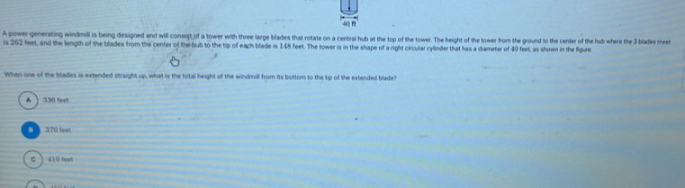 A power-generating windmill is being designed and will consist of a tower with three large blades that rotate on a central hub at the top of the tower. The height of the tower from the ground to the center of the hub where the 3 blades meet
is 262 feet, and the length of the blades from the center of the bub to the tip of each blade is 148 feet. The tower is in the shape of a right circular cylinder that has a diameter of 40 feet, as shown in the figure
When one of the blades is extended straight up, what is the total height of the windmill from its bottom to the tip of the extended blade?
A ) 336 feet
0 370 feet
C ) 410 feet