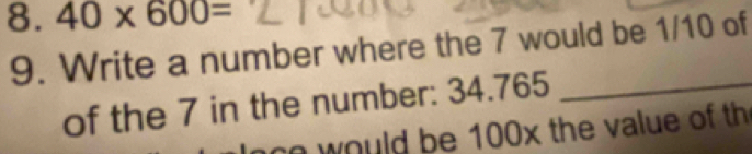 40* 600=
9. Write a number where the 7 would be 1/10 of 
of the 7 in the number: 34.765 _ 
w ould be 100x the value of th