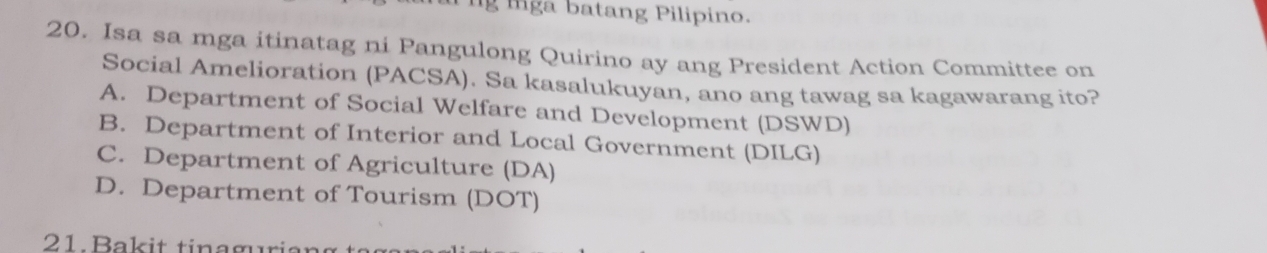 ng lga batang Pilipino.
20. Isa sa mga itinatag ni Pangulong Quirino ay ang President Action Committee on
Social Amelioration (PACSA). Sa kasalukuyan, ano ang tawag sa kagawarang ito?
A. Department of Social Welfare and Development (DSWD)
B. Department of Interior and Local Government (DILG)
C. Department of Agriculture (DA)
D. Department of Tourism (DOT)
21. Bak it tinaguria