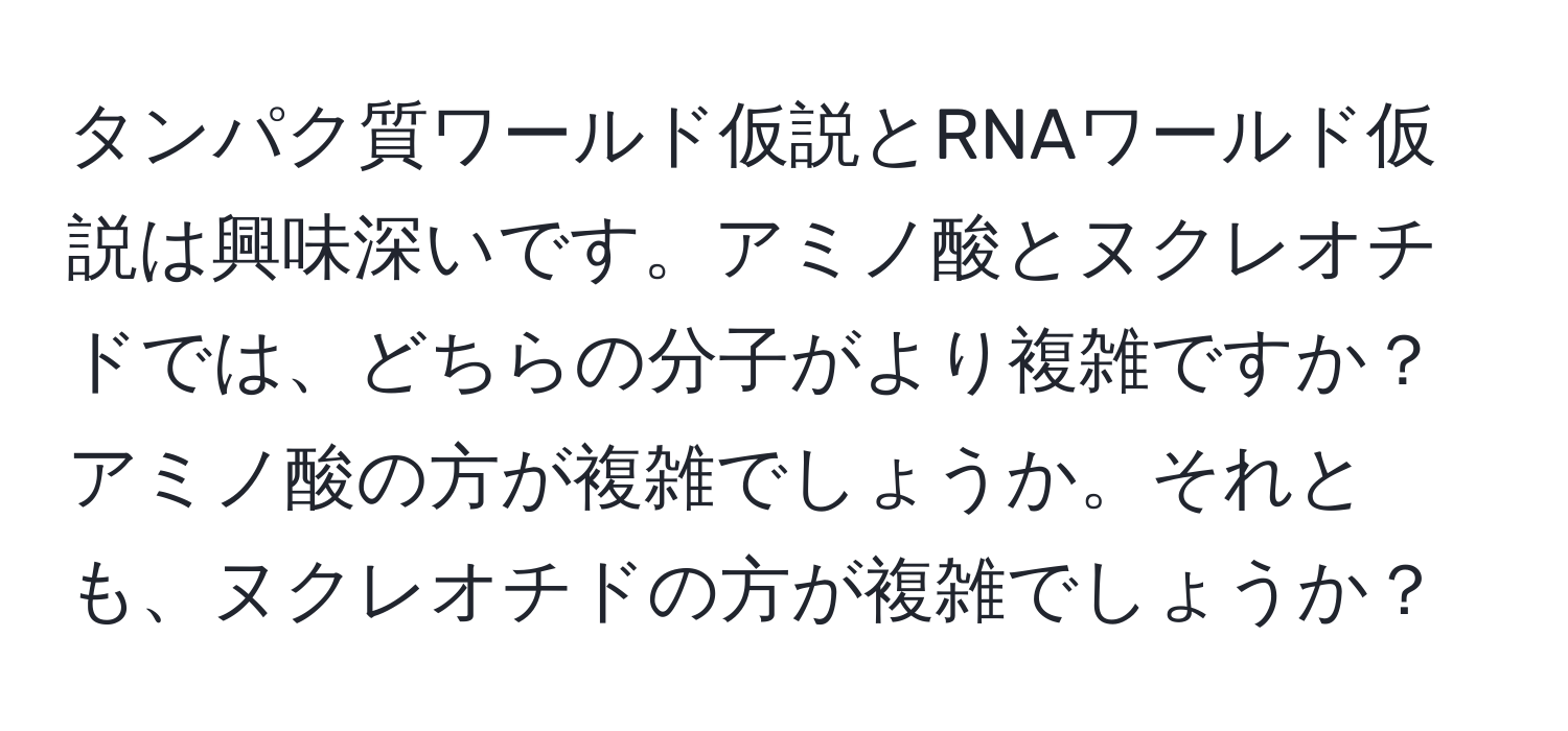 タンパク質ワールド仮説とRNAワールド仮説は興味深いです。アミノ酸とヌクレオチドでは、どちらの分子がより複雑ですか？アミノ酸の方が複雑でしょうか。それとも、ヌクレオチドの方が複雑でしょうか？