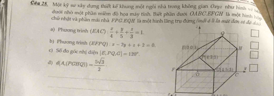 Một kỹ sư xây dựng thiết kế khung một ngôi nhà trong không gian Oryz như hình về bà
dưới nhờ một phần miềm đồ họa máy tính. Biết phần dưới OABC.EFGH là một hình hộp
chữ nhật và phần mái nhà PPG.EQH là một hình lăng trụ đứng (mới ố li là một đơn vị độ dan
a) Phương trình (EAC): x/4 + y/5 + z/3 =1
□
b) Phương trình (EFPQ):x-2y+z+2=0.
□
c) Số đo góc nhị diện [E,PQ,G]=120°.
d) d(A,(PGHQ))= 5sqrt(3)/2 ·
□
□
_
_
r