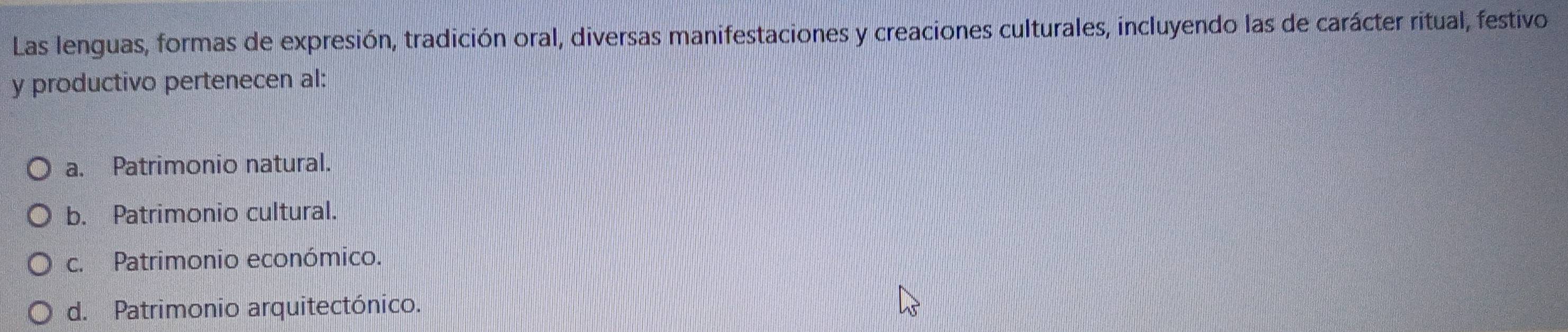 Las lenguas, formas de expresión, tradición oral, diversas manifestaciones y creaciones culturales, incluyendo las de carácter ritual, festivo
y productivo pertenecen al:
a. Patrimonio natural.
b. Patrimonio cultural.
c. Patrimonio económico.
d. Patrimonio arquitectónico.