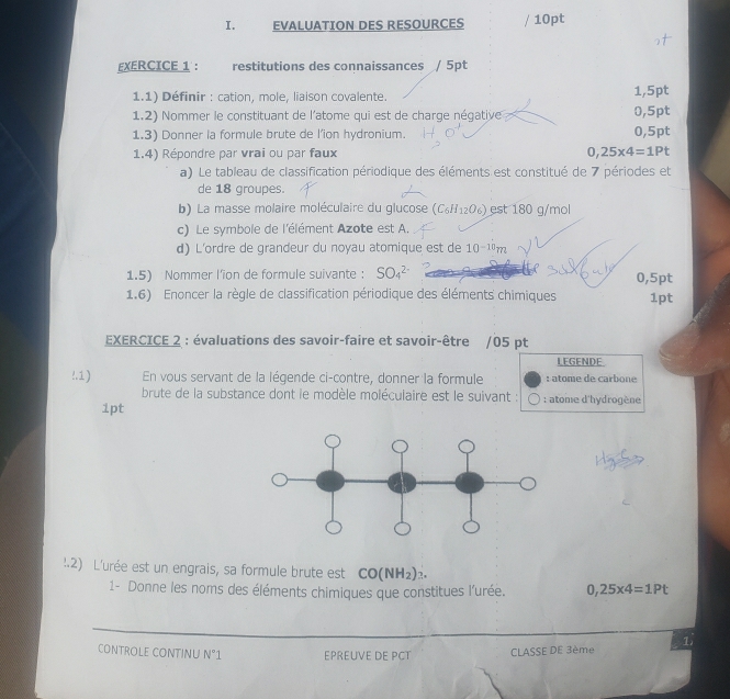 EVALUATION DES RESOURCES / 10pt 
EXERCICE 1 : restitutions des connaissances / 5pt 
1.1) Définir : cation, mole, liaison covalente. 1,5pt
1.2) Nommer le constituant de l'atome qui est de charge négative 0,5pt
1.3) Donner la formule brute de l’ion hydronium. 0,5pt
1.4) Répondre par vrai ou par faux 0,25* 4=1Pt
a) Le tableau de classification périodique des éléments est constitué de 7 périodes et 
de 18 groupes. 
b) La masse molaire moléculaire du glucose (C_6H_12O_6) )est 180 g/mol
c) Le symbole de l'élément Azote est A. 
d) L'ordre de grandeur du noyau atomique est de 10^(-10)m
1.5) Nommer l’ion de formule suivante : SO_4^((2-) 0,5pt 
1.6) Enoncer la règle de classification périodique des éléments chimiques 1pt 
EXERCICE 2 : évaluations des savoir-faire et savoir-être /05 pt 
LEGENDE 
!.1) En vous servant de la légende ci-contre, donner la formule : atome de carbone 
brute de la substance dont le modèle moléculaire est le suivant : : atome d'hydrogène 
1pt 
:2) L'urée est un engrais, sa formule brute est CO(NH_2))_2. 
1- Donne les noms des éléments chimiques que constitues l'urée. 0,25* 4=1Pt
_ 
1 
CONTROLE CONTINU N°1 EPREUVE DE PCT CLASSE DE 3ème