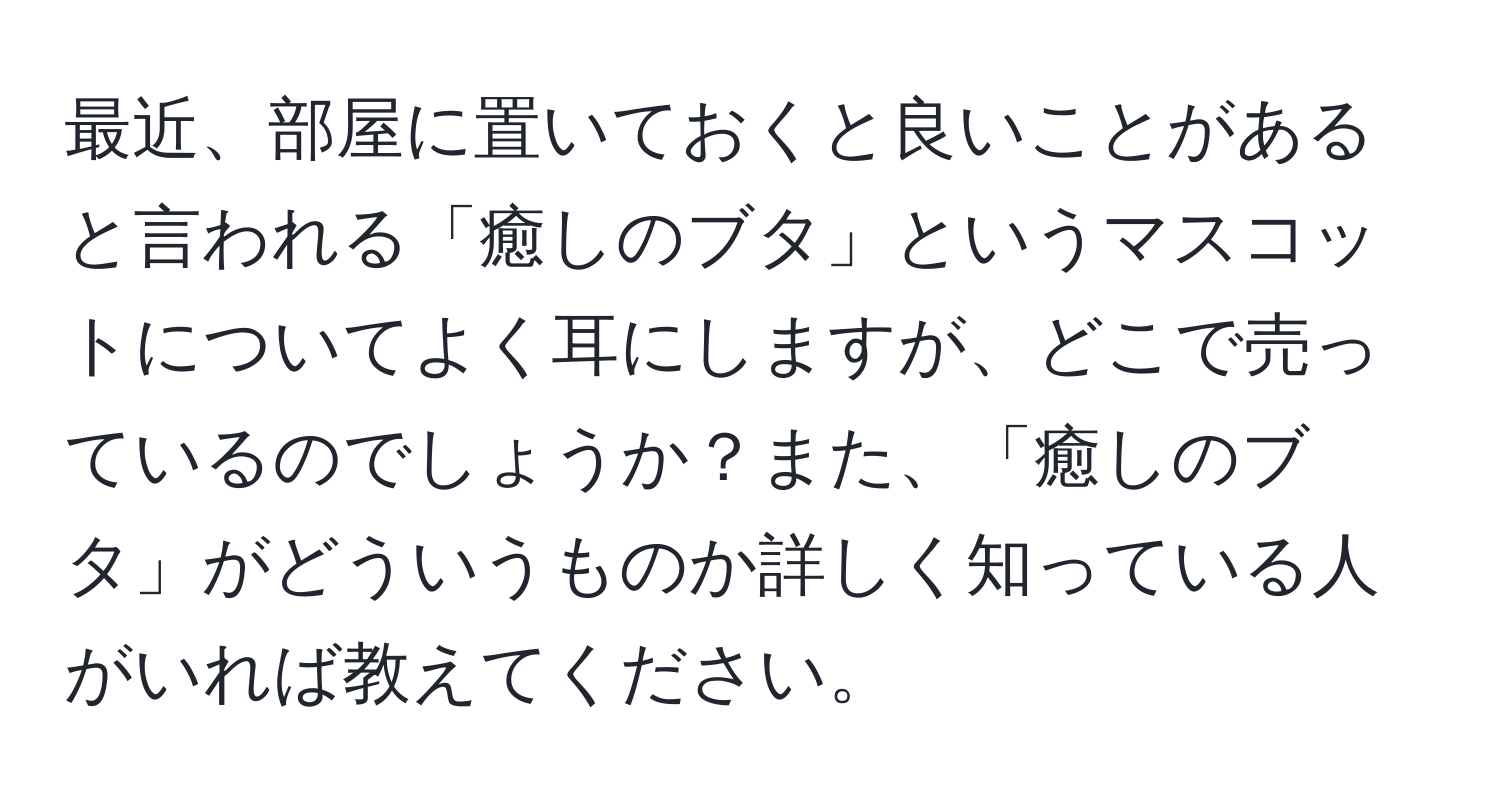 最近、部屋に置いておくと良いことがあると言われる「癒しのブタ」というマスコットについてよく耳にしますが、どこで売っているのでしょうか？また、「癒しのブタ」がどういうものか詳しく知っている人がいれば教えてください。