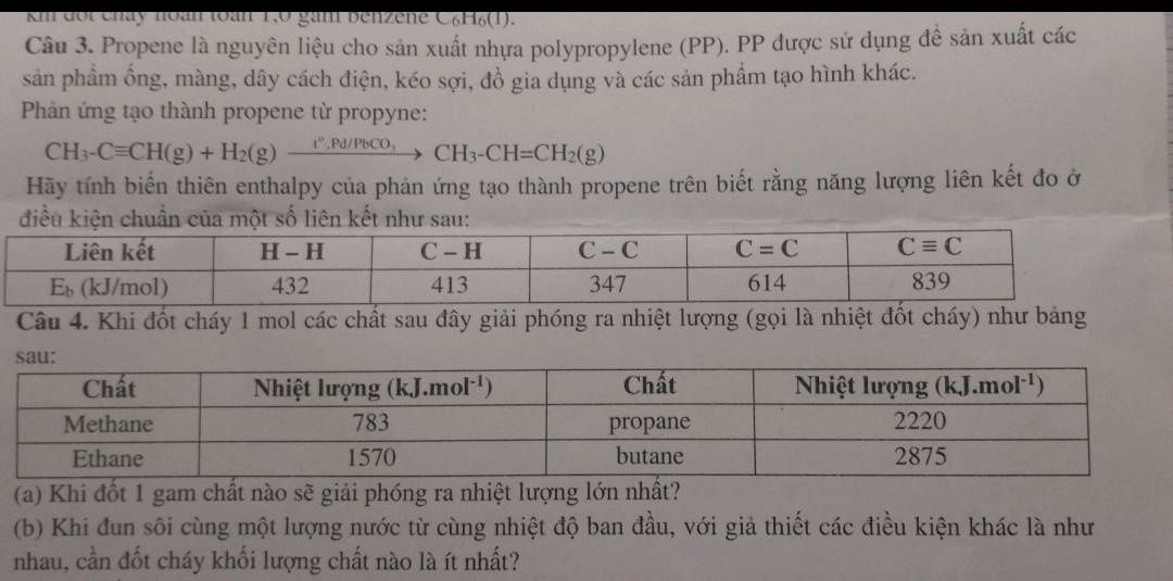 km đội cháy noàn toàn 1,0 gám Benzene C₆H₆(1).
Câu 3. Propene là nguyên liệu cho sản xuất nhựa polypropylene (PP). PP được sử dụng đề sản xuất các
sản phầm ống, màng, dây cách điện, kéo sợi, đồ gia dụng và các sản phẩm tạo hình khác.
Phản ứng tạo thành propene từ propyne:
CH_3-Cequiv CH(g)+H_2(g)xrightarrow I°,Pd/PbCO_3CH_3-CH=CH_2(g)
Hãy tính biến thiên enthalpy của phản ứng tạo thành propene trên biết rằng năng lượng liên kết đo ở
Câu 4. Khi đốt cháy 1 mol các chất sau đây giải phóng ra nhiệt lượng (gọi là nhiệt đốt cháy) như bảng
(a) Khi đốt 1 gam chất nào sẽ giải phóng ra nhiệt lượng lớn nhất?
(b) Khi đun sôi cùng một lượng nước từ cùng nhiệt độ ban đầu, với giả thiết các điều kiện khác là như
nhau, cần đốt cháy khối lượng chất nào là ít nhất?