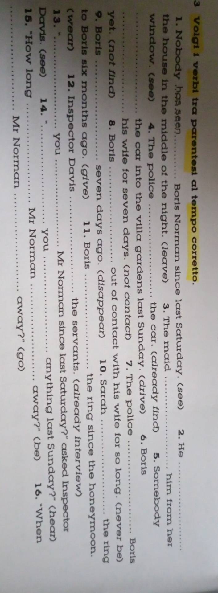 Volgi i verbi tra parentesi al tempo corretto. 
1. Nobody has seen_ Boris Norman since last Saturday. (see) 2. He_ 
the house in the middle of the night. (leave) 3. The maid _him from her 
window. (see) 4. The police _the car. (already find) 5. Somebody 
_the car into the villa gardens last Sunday. (drive) 6. Boris 
_his wife for seven days. (not contact) 7. The police 
_Boris 
yet. (not find) 8. Boris _out of contact with his wife for so long. (never be) 
9. Boris _seven days ago. (disappear) 10. Sarah_ 
the ring 
to Boris six months ago. (give) 11. Boris _the ring since the honeymoon. 
(wear) 12. Inspector Davis _the servants. (already interview) 
13."_ you _Mr Norman since last Saturday?" asked Inspector 
Davis. (see) £14. "_ you _anything last Sunday?" (hear) 
15. "How long _Mr Norman _away?" (be) 16. "When 
_Mr Norman _away?" (go)