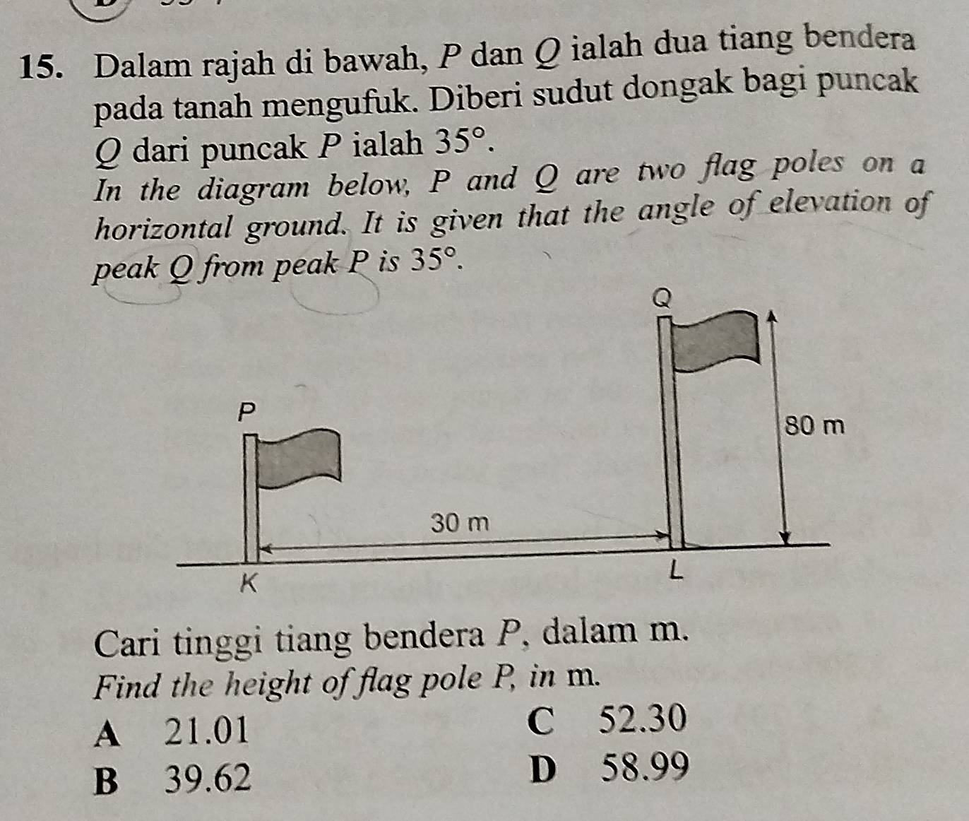 Dalam rajah di bawah, P dan Q ialah dua tiang bendera
pada tanah mengufuk. Diberi sudut dongak bagi puncak
Q dari puncak P ialah 35°. 
In the diagram below, P and Q are two flag poles on a
horizontal ground. It is given that the angle of elevation of
peak Q from peak P is 35°. 
Cari tinggi tiang bendera P, dalam m.
Find the height of flag pole P, in m.
A 21.01 C 52.30
B 39.62 D 58.99