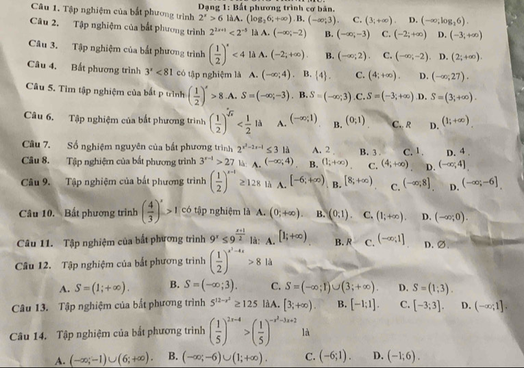 Tập nghiệm của bắt phương trình   Dạng 1: Bất phương trình cơ bản.
2^x>6laA. (log _26;+∈fty ).B.(-∈fty ;3). C. (3;+∈fty ). D. (-∈fty ;log _26).
Câu 2. Tập nghiệm của bắt phương trình 2^(2x+1)<2^(-5) là A. (-∈fty ;-2) B. (-∈fty ;-3) C. (-2;+∈fty ) D. (-3;+∈fty )
Câu 3. Tập nghiệm của bắt phương trình ( 1/2 )^x<4</tex> là A. (-2;+∈fty ). B. (-∈fty ;2). C. (-∈fty ;-2) D. (2;+∈fty ).
Câu 4. Bất phương trình 3^x<81</tex> có tập nghiệm là A. (-∈fty ;4) B.  4 . C. (4;+∈fty ). D. (-∈fty ;27).
Câu 5. Tìm tập nghiệm của bất p trình ( 1/2 )^x>8 .A. S=(-∈fty ,-3). B. S=(-∈fty ;3) .C. S=(-3;+∈fty ) .D. S=(3;+∈fty ).
Câu 6. Tập nghiệm của bất phương trình ( 1/2 )^sqrt(x) A. (-∈fty ;1) B. (0;1) C.. R D. (1;+∈fty )
Câu 7. Số nghiệm nguyên của bất phương trình 2^(x^2)-2x-1≤ 3 là A. 2 B. 3 . C. 1 . D. 4 .
Câu 8. Tập nghiệm của bất phương trình 3^(r-1)>27 A c (-∈fty ;4) B. (1;+∈fty ) C. (4;+∈fty ) D. (-∈fty ;4]
Câu 9. Tập nghiệm của bất phương trình ( 1/2 )^x-1≥ 128 là A. [-6;+∈fty ) B. [8;+∈fty ) C. (-∈fty ;8] D. (-∈fty ;-6]
Câu 10. Bất phương trình ( 4/3 )^x>1 có tập nghiệm là A. (0;+∈fty ). B. (0:1). C. (1;+∈fty ). D. (-∈fty ;0).
Câu 11. Tập nghiệm của bất phương trình 9^x≤ 9^(frac x+1)2 là: A. [1;+∈fty ) B.R C. (-∈fty ;1] D. ∅.
Câu 12. Tập nghiệm của bất phương trình ( 1/2 )^x^3-4x>81a
A. S=(1;+∈fty ). B. S=(-∈fty ;3). C. S=(-∈fty ;1)∪ (3;+∈fty ). D. S=(1;3).
Câu 13. Tập nghiệm của bắt phương trình 5^(12-x^2)≥ 125 làA. [3;+∈fty ). B. [-1;1]. C. [-3;3]. D. (-∈fty ;1].
Câu 14. Tập nghiệm của bắt phương trình ( 1/5 )^2x-4>( 1/5 )^-x^2-3x+2 là
A. (-∈fty ;-1)∪ (6;+∈fty ). B. (-∈fty ;-6)∪ (1;+∈fty ). C. (-6;1). D. (-1;6).