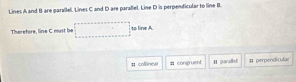 Lines A and B are parallel. Lines C and D are parallel. Line D is perpendicular to line B.
Therefore, line C must be □ to line A.
collinear congruent parallel :: perpendicular