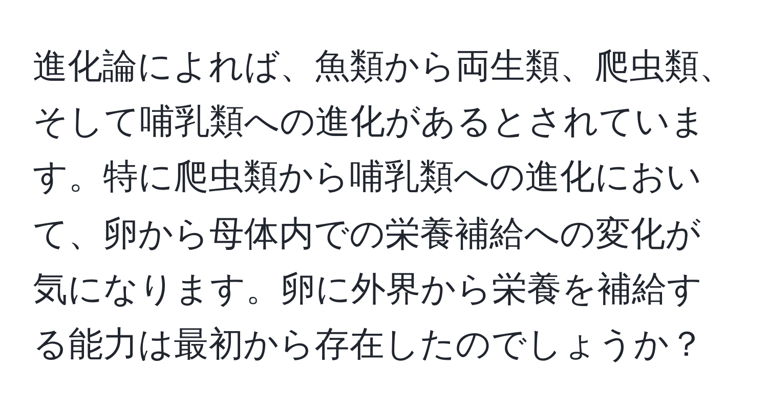 進化論によれば、魚類から両生類、爬虫類、そして哺乳類への進化があるとされています。特に爬虫類から哺乳類への進化において、卵から母体内での栄養補給への変化が気になります。卵に外界から栄養を補給する能力は最初から存在したのでしょうか？