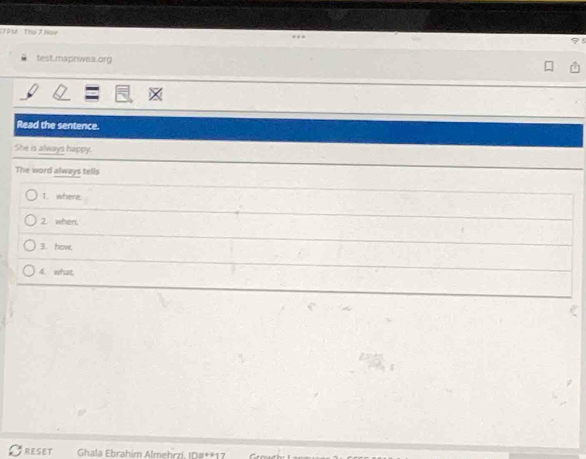 7PM Tha 7 Nor 75
test.mapriwea.org 
Read the sentence. 
She is always happy. 
The word always tells 
1. where. 
2. when. 
3. how. 
4. what 
RESET Ghala Ebrahim Almehrzi, ID#**17