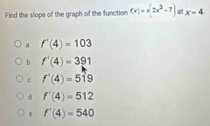 Find the slope of the graph of the function f(x)=x(2x^3-7) at x=4-
a f'(4)=103
b f'(4)=391
C f'(4)=519
d f'(4)=512
e f'(4)=540