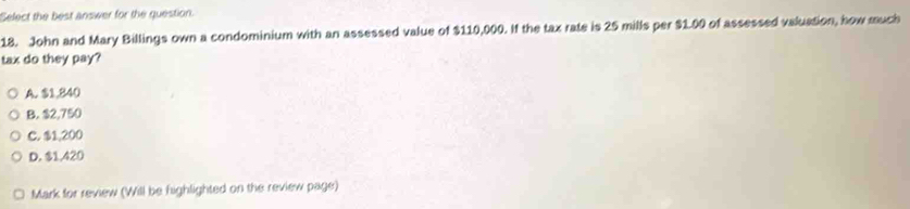 Select the best answer for the question.
18. John and Mary Billings own a condominium with an assessed value of $110,000. If the tax rate is 25 mills per $1.00 of assessed valuation, how much
tax do they pay?
A. $1,840
B. $2,750
C. $1,200
D. $1,420
Mark for review (Will be highlighted on the review page)