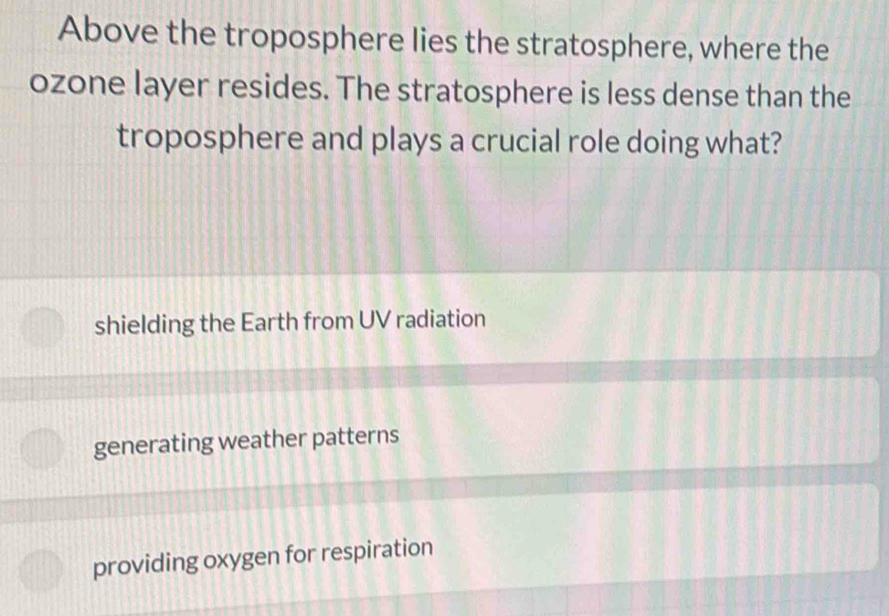 Above the troposphere lies the stratosphere, where the
ozone layer resides. The stratosphere is less dense than the
troposphere and plays a crucial role doing what?
shielding the Earth from UV radiation
generating weather patterns
providing oxygen for respiration