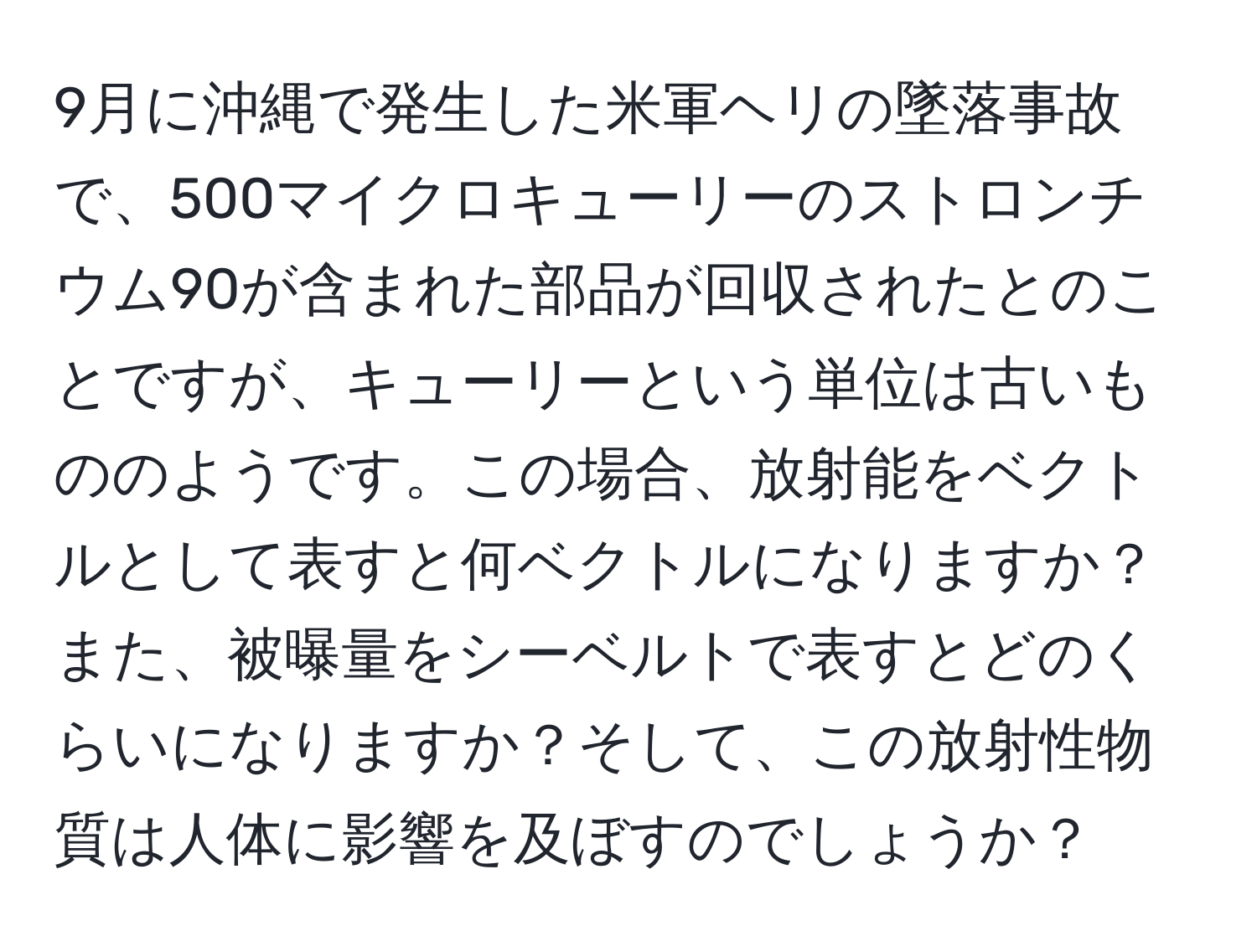 9月に沖縄で発生した米軍ヘリの墜落事故で、500マイクロキューリーのストロンチウム90が含まれた部品が回収されたとのことですが、キューリーという単位は古いもののようです。この場合、放射能をベクトルとして表すと何ベクトルになりますか？また、被曝量をシーベルトで表すとどのくらいになりますか？そして、この放射性物質は人体に影響を及ぼすのでしょうか？