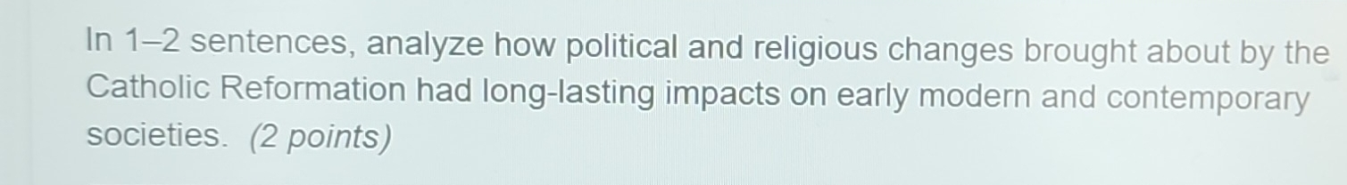 In 1-2 sentences, analyze how political and religious changes brought about by the 
Catholic Reformation had long-lasting impacts on early modern and contemporary 
societies. (2 points)