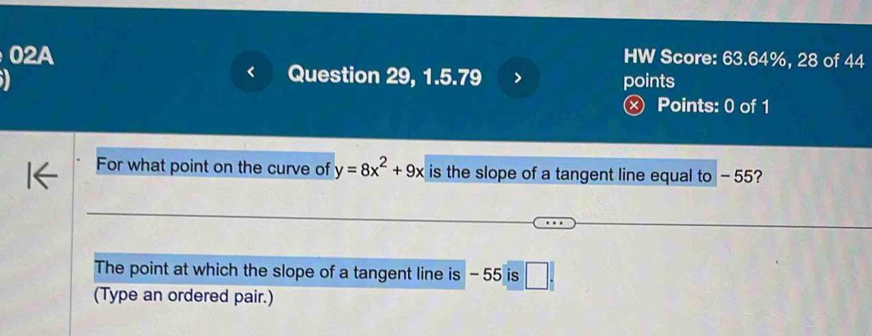 02A HW Score: 63.64%, 28 of 44 
Question 29, 1.5.79 
points 
× Points: 0 of 1 
For what point on the curve of y=8x^2+9x is the slope of a tangent line equal to - 55? 
The point at which the slope of a tangent line is - 55 is □ . 
(Type an ordered pair.)