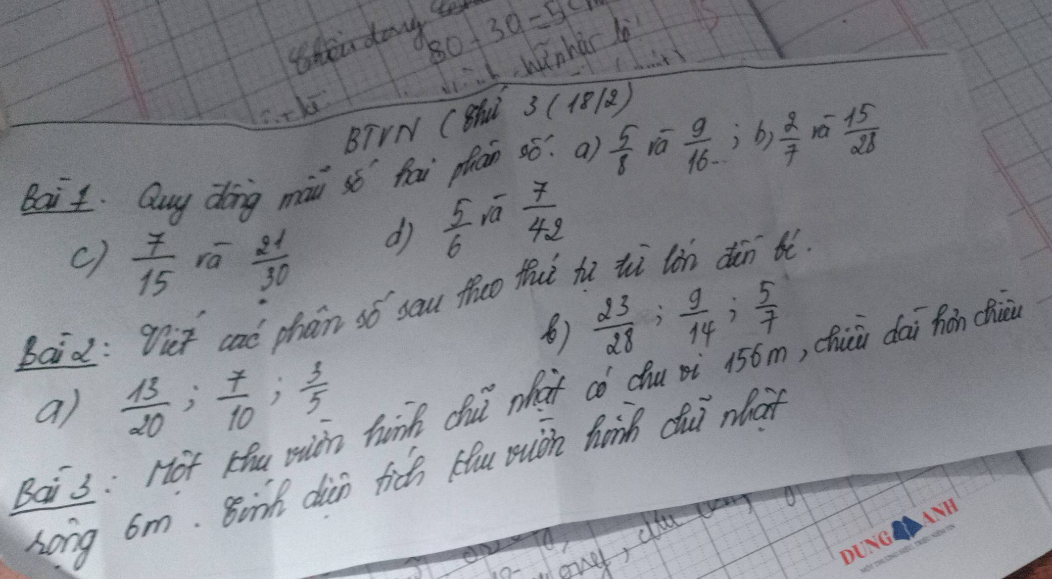 80-30=5cm
then day te 
I wnhàr l 
C. ckā 
BTVN CSHN. 3(18/2)
Bait. Quy dong mài sǒ hai phan ¢ó? ¢)  5/8  va  9/16 , b,  2/7  rá  15/28 
dì  5/6  iā  7/42 
c)  7/15  ra  21/30 
Baid: Tet caó phan só sau theo thut hú ii lùn dàn tó 
⑧)  23/28 ;  9/14 ;  5/7 
a)  13/20 ;  7/10 ;  3/5  hink chui what có chu i 156m, chiù dai hon cie 
Long 6m. Binh dian fic Hu muoh hanh dui what 
Bai 3: