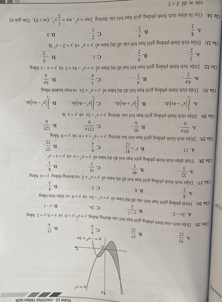 TOÁN 12 - CHƯơNG TRÌNH MỚI
đường thị
A.  55/12 .  37/12 .  9/4 .
B.
C.
D.  15/4 .
Câu 25: Diện tích của hình phẳng giới hạn bởi các đường thẳng y=e^(frac x)2;y=0 và x=0;x=2 bàng
A. 2e-2.
B.  (e-1)/2 . C. 2e .
D. e-1.
Câu 26: Hình phẳng giới hạn bởi các đồ thị hàm số y=x^2-2x và y=0 có diện tích bằng
A.  8/3 . B. 8. C. 2.  4/3 .
D.
Câu 27: Diện tích hình phẳng giới hạn bởi đồ thị hàm số y=x^2+2 và đường thẳng y=6 bàng
A.  32/3 .
B.  40/3 . C.  16/3 .  8/3 .
D.
Câu 28: Tính diện tích hình phẳng giới hạn bởi đồ thị hàm số y=x^3-x và y=x-x^2.
A. 13 .
B. V= 81/12 . C.  9/4 . D.  37/12 .
Câu 29: Diện tích hình phẳng giới hạn bởi hai đường y=-x^2+x+6 và y=0 bằng
B.
A.  95π /6 .  95/6 . C.  125π /6 . D.  125/6 .
Câu 30: Diện tích hình phẳng giới hạn bởi các đường y=x^3-3x và y=x là
A. ∈tlimits _(-2)^2|x^3-4x|dx. B. ∈tlimits _(-2)^2|x^3+4x|dx. C. ∈tlimits _0^(2|x^3)-4x|dx. D. ∈tlimits _(-2)^0|x^3-4x|dx.
Câu 31: Diện tích hình phẳng giới hạn bởi đồ thị hàm số y=x^2+2x và trục hoành bằng
A.  4π /3 .  4/3 .  3/4 . D.  3π /4 .
B.
C.
Câu 32: Diện tích hình phẳng giới hạn bởi hai đồ thị hàm số y=x^2-4x+3 và y=x-1 bằng
C. 1.
A.  3/2 .  9/2 . D. - 9/2 .
B.
Câu 33: Diện tích hình phẳng giới hạn bởi các đồ thị hàm số y=x^2 và y=2-x^2 là
B.
A.  8/3 .  4/3 .
C.  2/3 . D. 0.
Câu 34: Gọi là diện tích hình phẳng giới hạn bởi các đường 2my=x^2,mx= 1/2 y^2,(m>0). Tìm giá trị
của m đề S=3